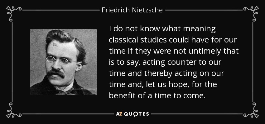 I do not know what meaning classical studies could have for our time if they were not untimely that is to say, acting counter to our time and thereby acting on our time and, let us hope, for the benefit of a time to come. - Friedrich Nietzsche