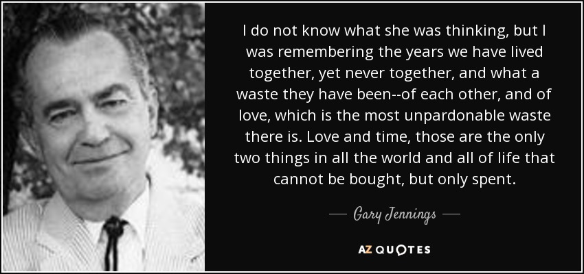 I do not know what she was thinking, but I was remembering the years we have lived together, yet never together, and what a waste they have been--of each other, and of love, which is the most unpardonable waste there is. Love and time, those are the only two things in all the world and all of life that cannot be bought, but only spent. - Gary Jennings