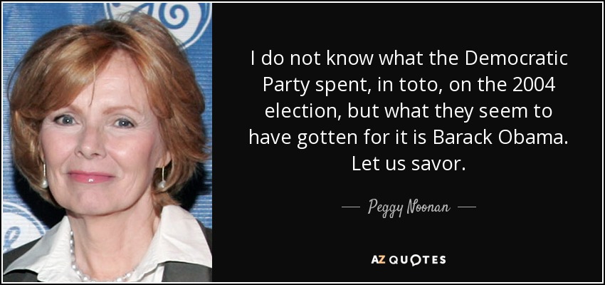 I do not know what the Democratic Party spent, in toto, on the 2004 election, but what they seem to have gotten for it is Barack Obama. Let us savor. - Peggy Noonan