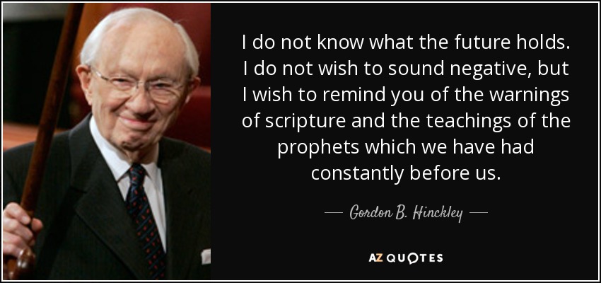 I do not know what the future holds. I do not wish to sound negative, but I wish to remind you of the warnings of scripture and the teachings of the prophets which we have had constantly before us. - Gordon B. Hinckley