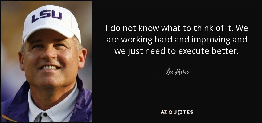 I do not know what to think of it. We are working hard and improving and we just need to execute better. - Les Miles