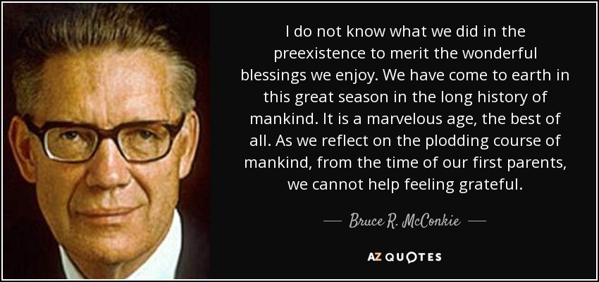 I do not know what we did in the preexistence to merit the wonderful blessings we enjoy. We have come to earth in this great season in the long history of mankind. It is a marvelous age, the best of all. As we reflect on the plodding course of mankind, from the time of our first parents, we cannot help feeling grateful. - Bruce R. McConkie