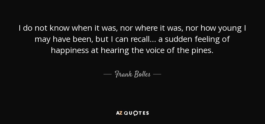 I do not know when it was, nor where it was, nor how young I may have been, but I can recall. . . a sudden feeling of happiness at hearing the voice of the pines. - Frank Bolles