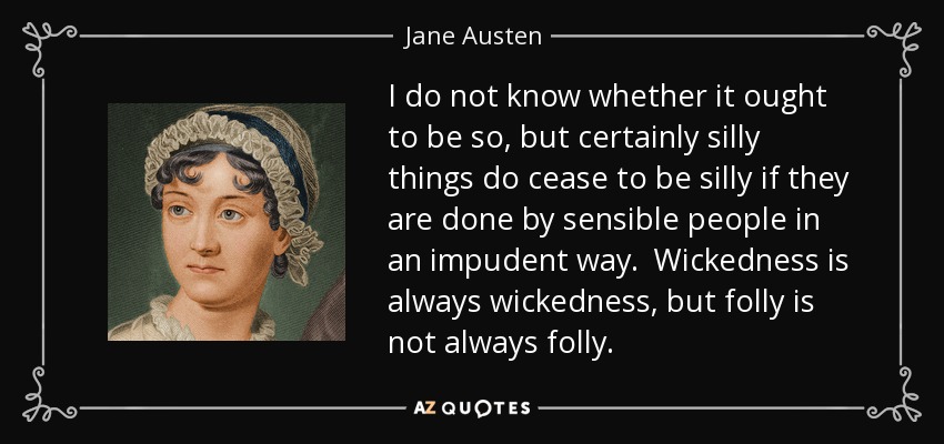 I do not know whether it ought to be so, but certainly silly things do cease to be silly if they are done by sensible people in an impudent way. Wickedness is always wickedness, but folly is not always folly. - Jane Austen