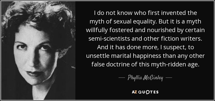 I do not know who first invented the myth of sexual equality. But it is a myth willfully fostered and nourished by certain semi-scientists and other fiction writers. And it has done more, I suspect, to unsettle marital happiness than any other false doctrine of this myth-ridden age. - Phyllis McGinley