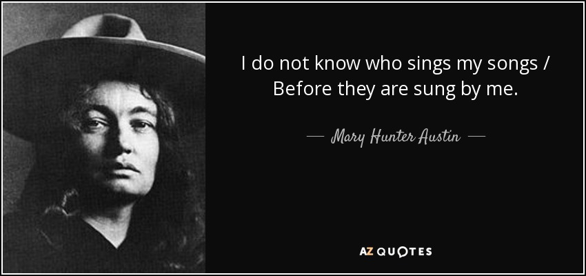 I do not know who sings my songs / Before they are sung by me. - Mary Hunter Austin