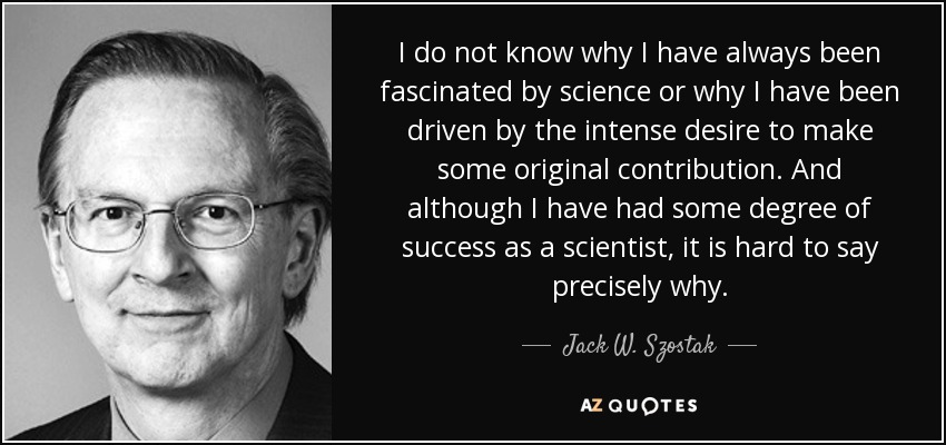I do not know why I have always been fascinated by science or why I have been driven by the intense desire to make some original contribution. And although I have had some degree of success as a scientist, it is hard to say precisely why. - Jack W. Szostak