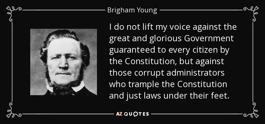 I do not lift my voice against the great and glorious Government guaranteed to every citizen by the Constitution, but against those corrupt administrators who trample the Constitution and just laws under their feet. - Brigham Young