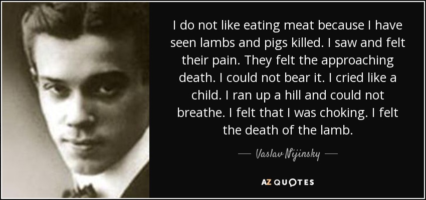 I do not like eating meat because I have seen lambs and pigs killed. I saw and felt their pain. They felt the approaching death. I could not bear it. I cried like a child. I ran up a hill and could not breathe. I felt that I was choking. I felt the death of the lamb. - Vaslav Nijinsky