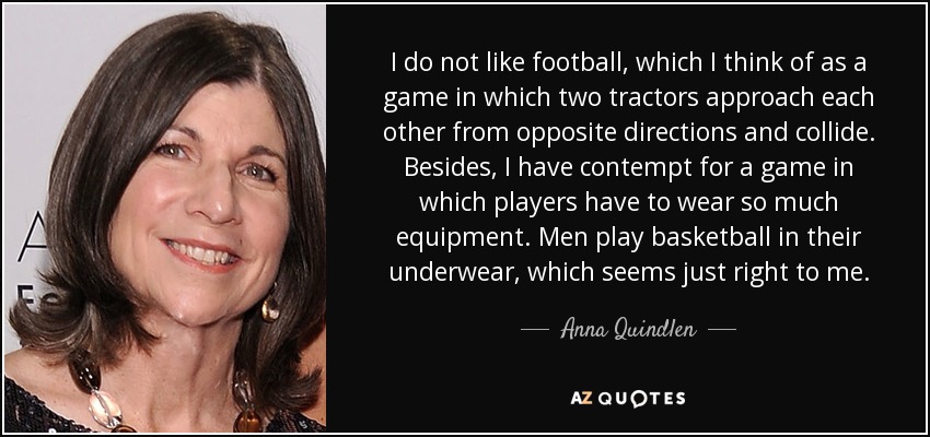 I do not like football, which I think of as a game in which two tractors approach each other from opposite directions and collide. Besides, I have contempt for a game in which players have to wear so much equipment. Men play basketball in their underwear, which seems just right to me. - Anna Quindlen I do not like football, which I think of as a game in which two tractors approach each other from opposite directions and collide. Besides, I have contempt for a game in which players have to wear so much equipment. Men play basketball in their underwear, which seems just right to me. - Anna Quindlen