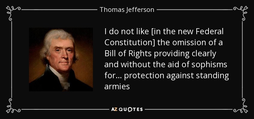 I do not like [in the new Federal Constitution] the omission of a Bill of Rights providing clearly and without the aid of sophisms for... protection against standing armies - Thomas Jefferson