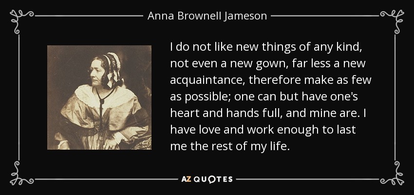 I do not like new things of any kind, not even a new gown, far less a new acquaintance, therefore make as few as possible; one can but have one's heart and hands full, and mine are. I have love and work enough to last me the rest of my life. - Anna Brownell Jameson