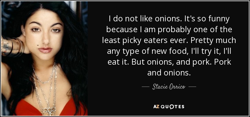 I do not like onions. It's so funny because I am probably one of the least picky eaters ever. Pretty much any type of new food, I'll try it, I'll eat it. But onions, and pork. Pork and onions. - Stacie Orrico