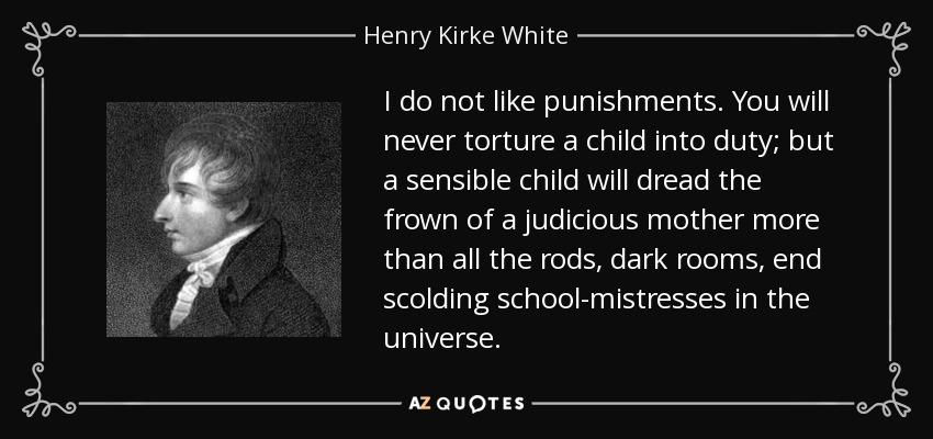 I do not like punishments. You will never torture a child into duty; but a sensible child will dread the frown of a judicious mother more than all the rods, dark rooms, end scolding school-mistresses in the universe. - Henry Kirke White