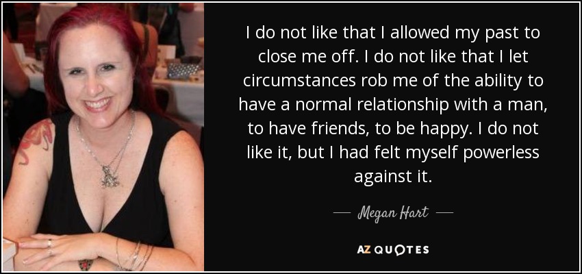 I do not like that I allowed my past to close me off. I do not like that I let circumstances rob me of the ability to have a normal relationship with a man, to have friends, to be happy. I do not like it, but I had felt myself powerless against it. - Megan Hart