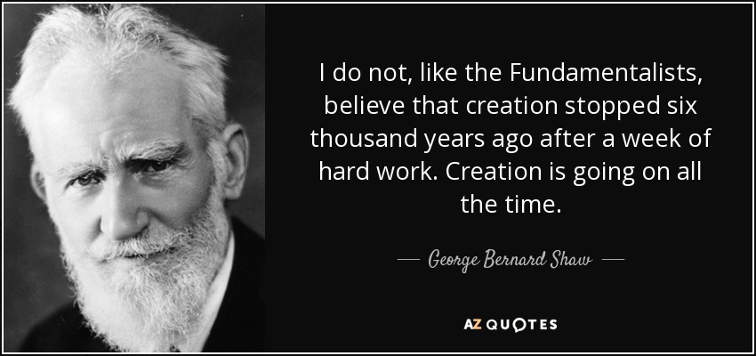 I do not, like the Fundamentalists, believe that creation stopped six thousand years ago after a week of hard work. Creation is going on all the time. - George Bernard Shaw