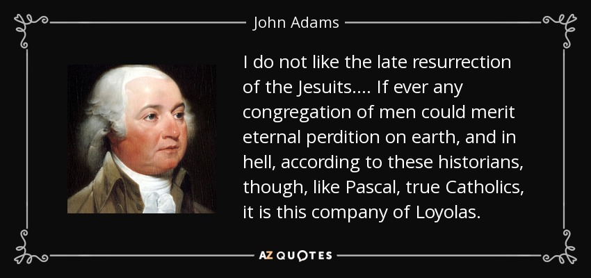 I do not like the late resurrection of the Jesuits. . . . If ever any congregation of men could merit eternal perdition on earth, and in hell, according to these historians, though, like Pascal, true Catholics, it is this company of Loyolas. - John Adams