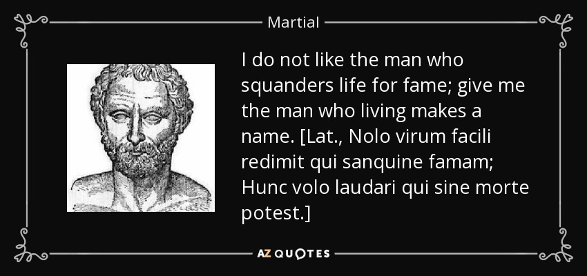 I do not like the man who squanders life for fame; give me the man who living makes a name. [Lat., Nolo virum facili redimit qui sanquine famam; Hunc volo laudari qui sine morte potest.] - Martial