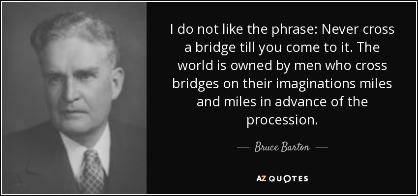 I do not like the phrase: Never cross a bridge till you come to it. The world is owned by men who cross bridges on their imaginations miles and miles in advance of the procession. - Bruce Barton