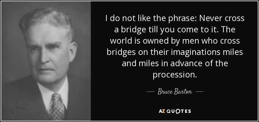 I do not like the phrase: Never cross a bridge till you come to it. The world is owned by men who cross bridges on their imaginations miles and miles in advance of the procession. - Bruce Barton