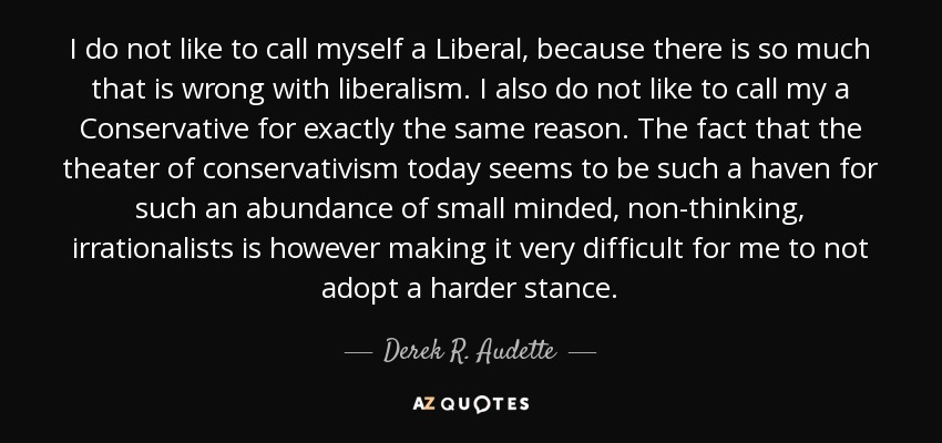 I do not like to call myself a Liberal, because there is so much that is wrong with liberalism. I also do not like to call my a Conservative for exactly the same reason. The fact that the theater of conservativism today seems to be such a haven for such an abundance of small minded, non-thinking, irrationalists is however making it very difficult for me to not adopt a harder stance. - Derek R. Audette