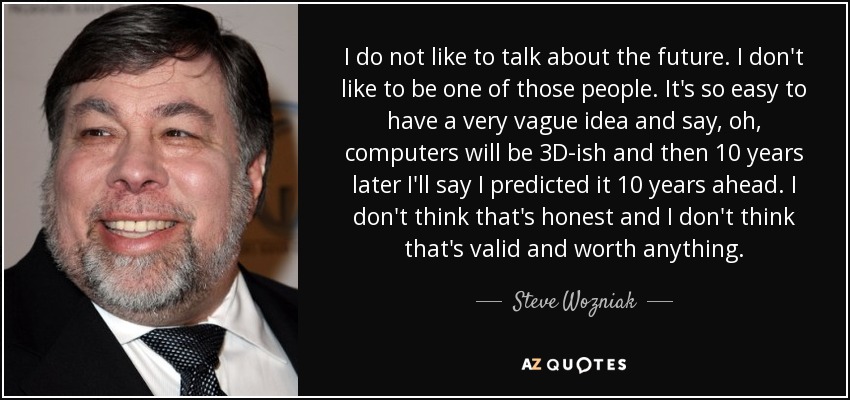 I do not like to talk about the future. I don't like to be one of those people. It's so easy to have a very vague idea and say, oh, computers will be 3D-ish and then 10 years later I'll say I predicted it 10 years ahead. I don't think that's honest and I don't think that's valid and worth anything. - Steve Wozniak