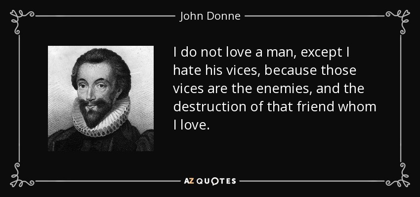 I do not love a man, except I hate his vices, because those vices are the enemies, and the destruction of that friend whom I love. - John Donne