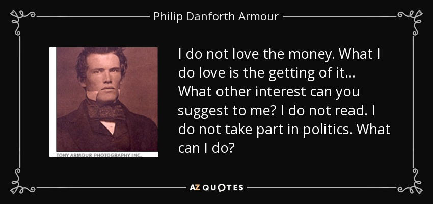 I do not love the money. What I do love is the getting of it ... What other interest can you suggest to me? I do not read. I do not take part in politics. What can I do? - Philip Danforth Armour