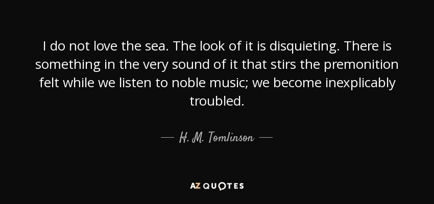 I do not love the sea. The look of it is disquieting. There is something in the very sound of it that stirs the premonition felt while we listen to noble music; we become inexplicably troubled. - H. M. Tomlinson