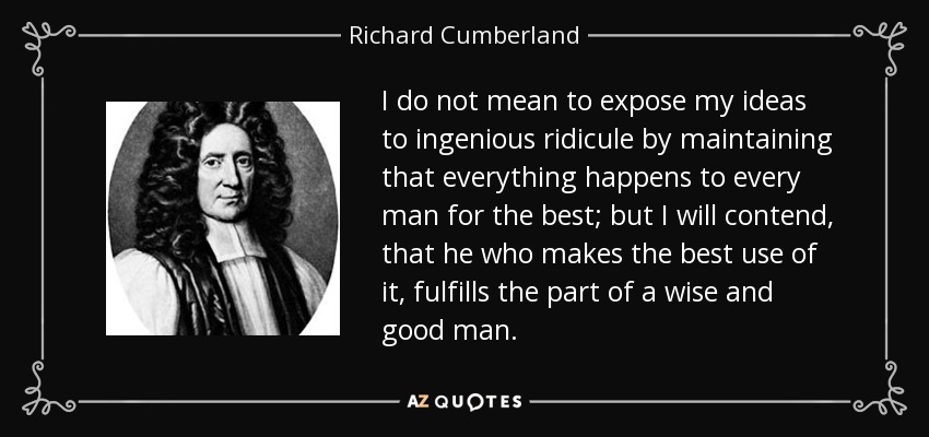 I do not mean to expose my ideas to ingenious ridicule by maintaining that everything happens to every man for the best; but I will contend, that he who makes the best use of it, fulfills the part of a wise and good man. - Richard Cumberland