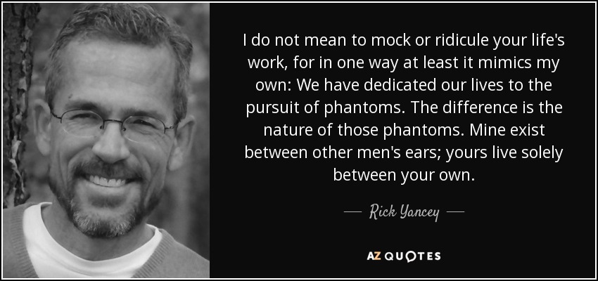 I do not mean to mock or ridicule your life's work, for in one way at least it mimics my own: We have dedicated our lives to the pursuit of phantoms. The difference is the nature of those phantoms. Mine exist between other men's ears; yours live solely between your own. - Rick Yancey