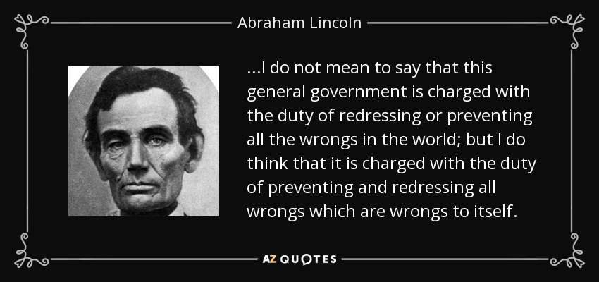 ...I do not mean to say that this general government is charged with the duty of redressing or preventing all the wrongs in the world; but I do think that it is charged with the duty of preventing and redressing all wrongs which are wrongs to itself. - Abraham Lincoln