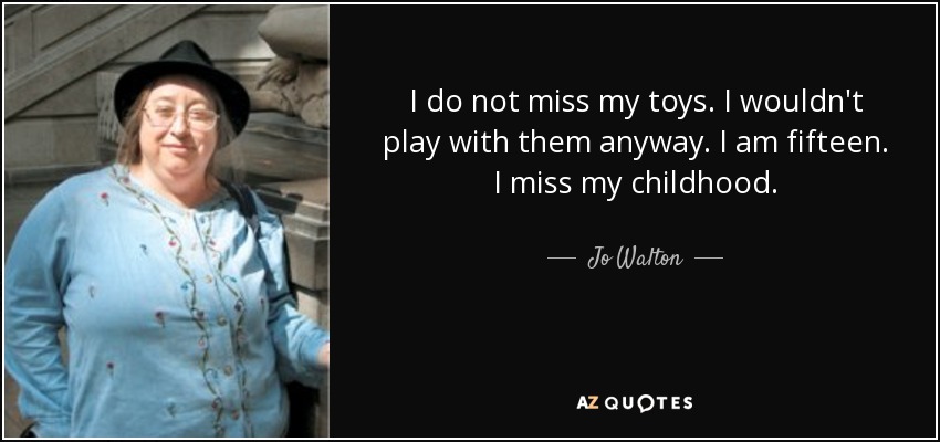 I do not miss my toys. I wouldn't play with them anyway. I am fifteen. I miss my childhood. - Jo Walton