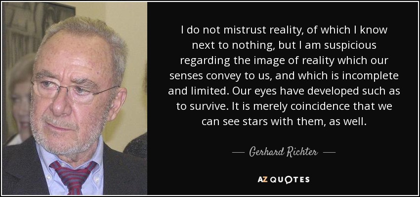 I do not mistrust reality, of which I know next to nothing, but I am suspicious regarding the image of reality which our senses convey to us, and which is incomplete and limited. Our eyes have developed such as to survive. It is merely coincidence that we can see stars with them, as well. - Gerhard Richter