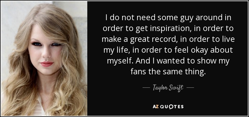 I do not need some guy around in order to get inspiration, in order to make a great record, in order to live my life, in order to feel okay about myself. And I wanted to show my fans the same thing. - Taylor Swift