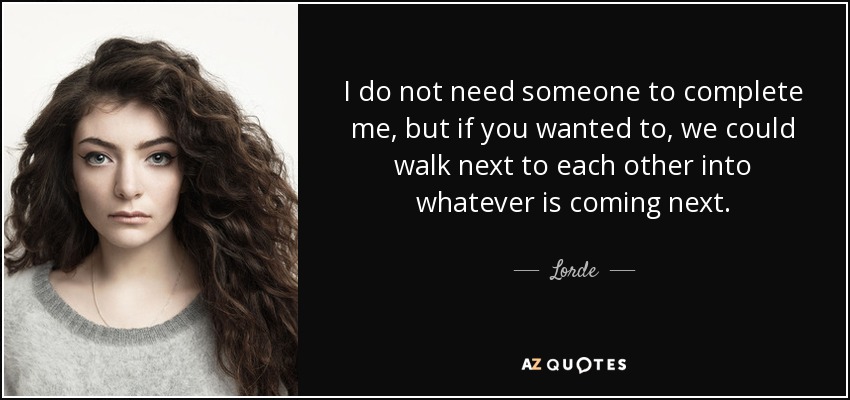 I do not need someone to complete me, but if you wanted to, we could walk next to each other into whatever is coming next. - Lorde