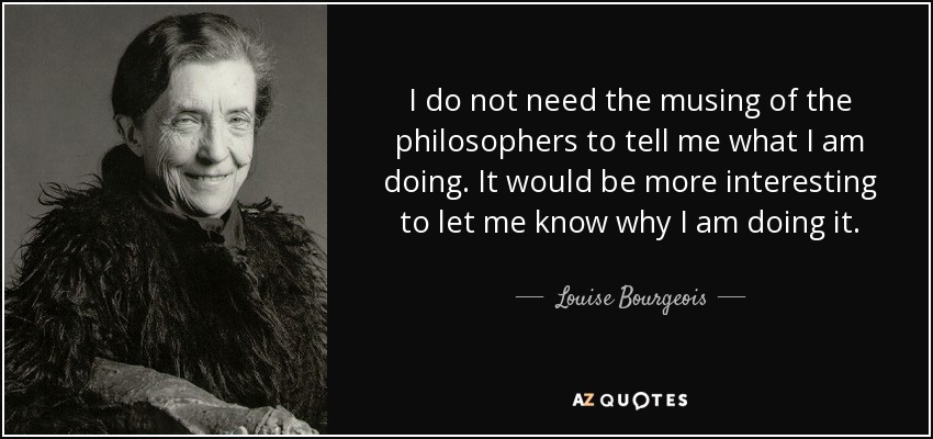 I do not need the musing of the philosophers to tell me what I am doing. It would be more interesting to let me know why I am doing it. - Louise Bourgeois