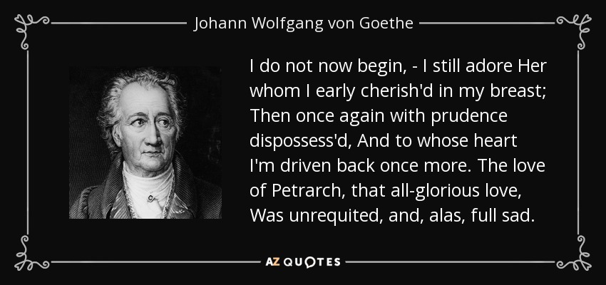 I do not now begin, - I still adore Her whom I early cherish'd in my breast; Then once again with prudence dispossess'd, And to whose heart I'm driven back once more. The love of Petrarch, that all-glorious love, Was unrequited, and, alas, full sad. - Johann Wolfgang von Goethe