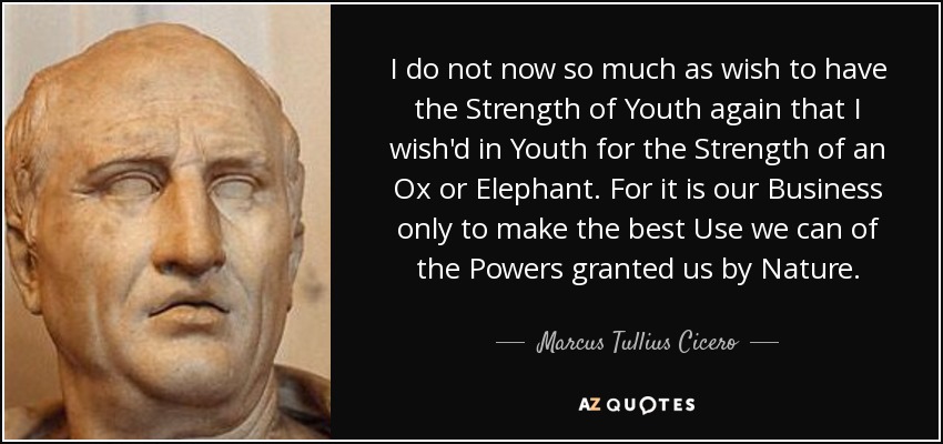 I do not now so much as wish to have the Strength of Youth again that I wish'd in Youth for the Strength of an Ox or Elephant. For it is our Business only to make the best Use we can of the Powers granted us by Nature. - Marcus Tullius Cicero