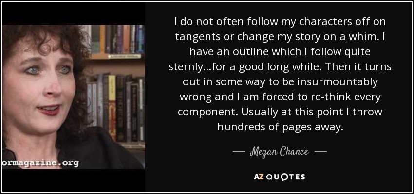 I do not often follow my characters off on tangents or change my story on a whim. I have an outline which I follow quite sternly...for a good long while. Then it turns out in some way to be insurmountably wrong and I am forced to re-think every component. Usually at this point I throw hundreds of pages away. - Megan Chance