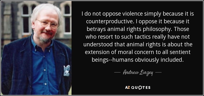 I do not oppose violence simply because it is counterproductive. I oppose it because it betrays animal rights philosophy. Those who resort to such tactics really have not understood that animal rights is about the extension of moral concern to all sentient beings--humans obviously included. - Andrew Linzey
