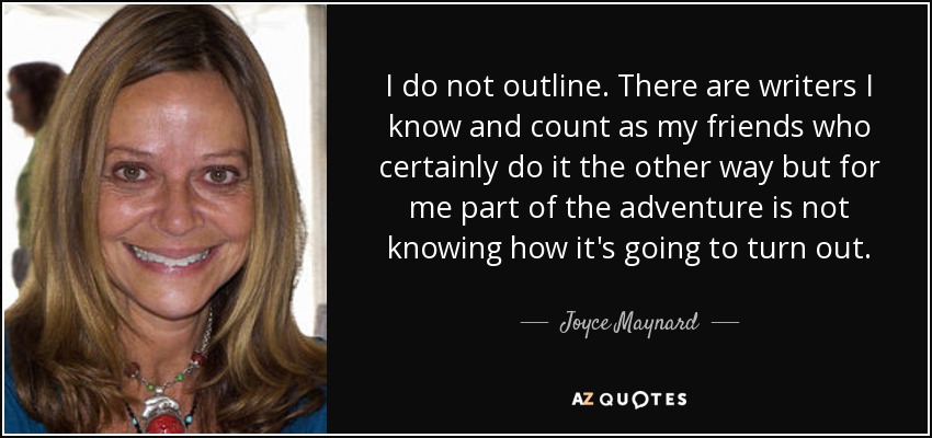 I do not outline. There are writers I know and count as my friends who certainly do it the other way but for me part of the adventure is not knowing how it's going to turn out. - Joyce Maynard