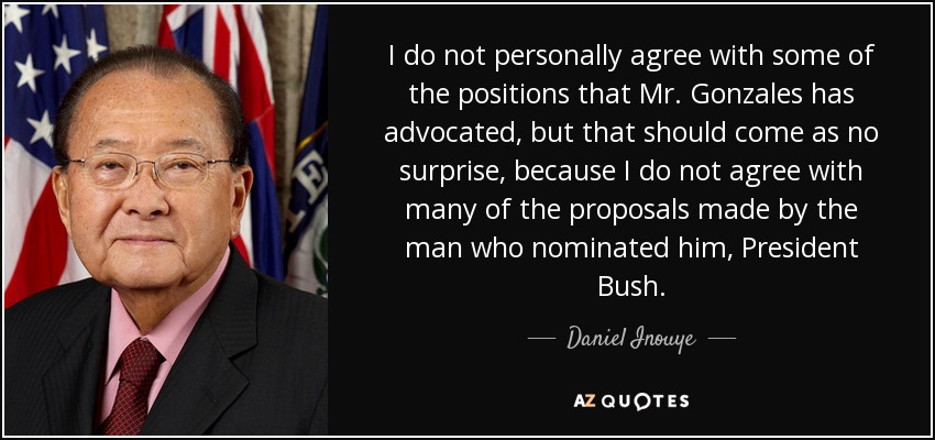 I do not personally agree with some of the positions that Mr. Gonzales has advocated, but that should come as no surprise, because I do not agree with many of the proposals made by the man who nominated him, President Bush. - Daniel Inouye