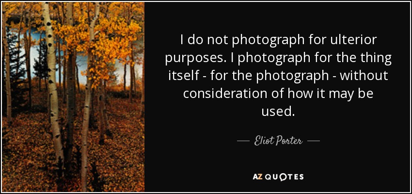 I do not photograph for ulterior purposes. I photograph for the thing itself - for the photograph - without consideration of how it may be used. - Eliot Porter