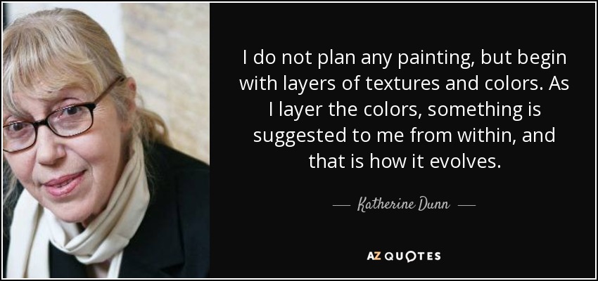 I do not plan any painting, but begin with layers of textures and colors. As I layer the colors, something is suggested to me from within, and that is how it evolves. - Katherine Dunn