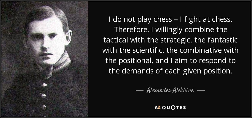 I do not play chess – I fight at chess. Therefore, I willingly combine the tactical with the strategic, the fantastic with the scientific, the combinative with the positional, and I aim to respond to the demands of each given position. - Alexander Alekhine