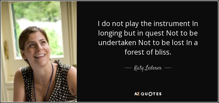 I do not play the instrument In longing but in quest Not to be undertaken Not to be lost In a forest of bliss. - Katy Lederer