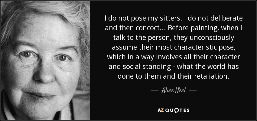 I do not pose my sitters. I do not deliberate and then concoct... Before painting, when I talk to the person, they unconsciously assume their most characteristic pose, which in a way involves all their character and social standing - what the world has done to them and their retaliation. - Alice Neel