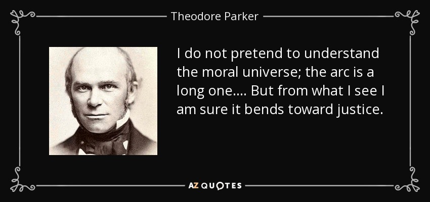 I do not pretend to understand the moral universe; the arc is a long one. . . . But from what I see I am sure it bends toward justice. - Theodore Parker