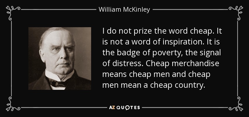 I do not prize the word cheap. It is not a word of inspiration. It is the badge of poverty, the signal of distress. Cheap merchandise means cheap men and cheap men mean a cheap country. - William McKinley